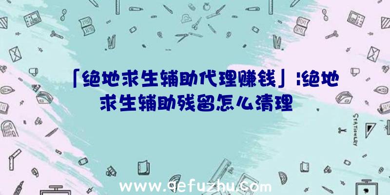 「绝地求生辅助代理赚钱」|绝地求生辅助残留怎么清理